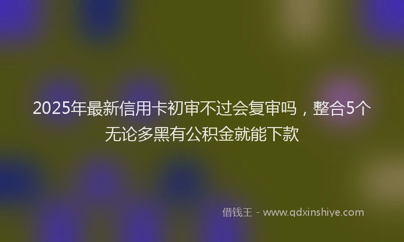 2025年最新信用卡初审不过会复审吗，整合5个无论多黑有公积金就能下款