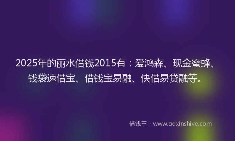 2025年的丽水借钱2015有：爱鸿森、现金蜜蜂、钱袋速借宝、借钱宝易融、快借易贷融等。