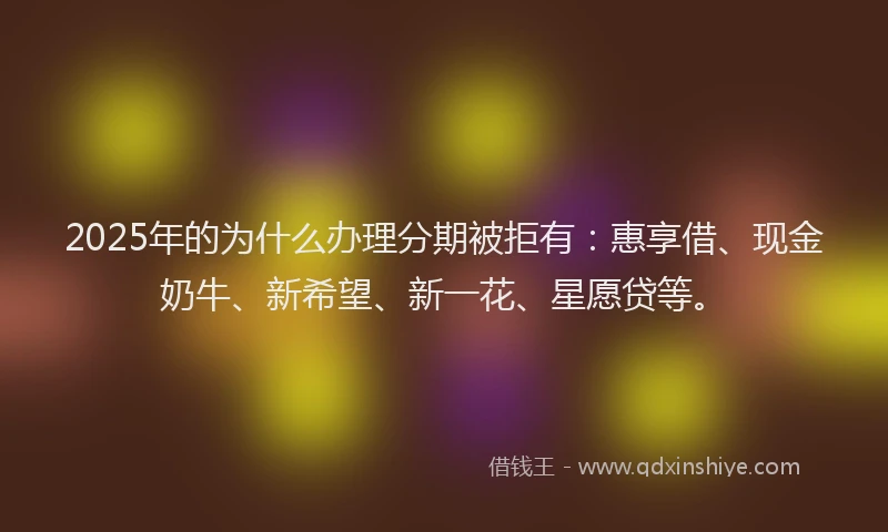 2025年的为什么办理分期被拒有：惠享借、现金奶牛、新希望、新一花、星愿贷等。