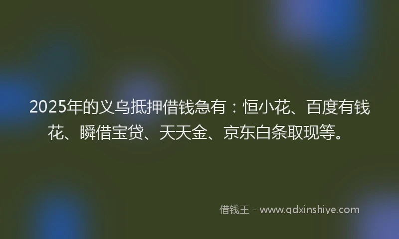 2025年的义乌抵押借钱急有：恒小花、百度有钱花、瞬借宝贷、天天金、京东白条取现等。