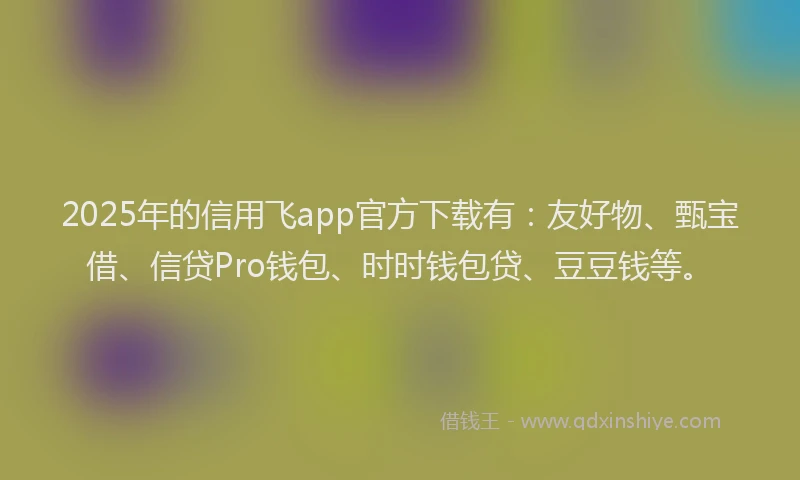 2025年的信用飞app官方下载有：友好物、甄宝借、信贷Pro钱包、时时钱包贷、豆豆钱等。