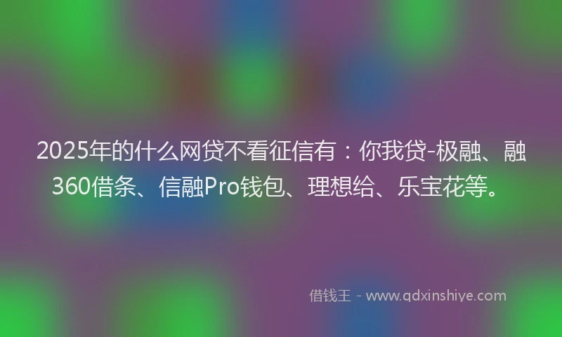 2025年的什么网贷不看征信有：你我贷-极融、融360借条、信融Pro钱包、理想给、乐宝花等。