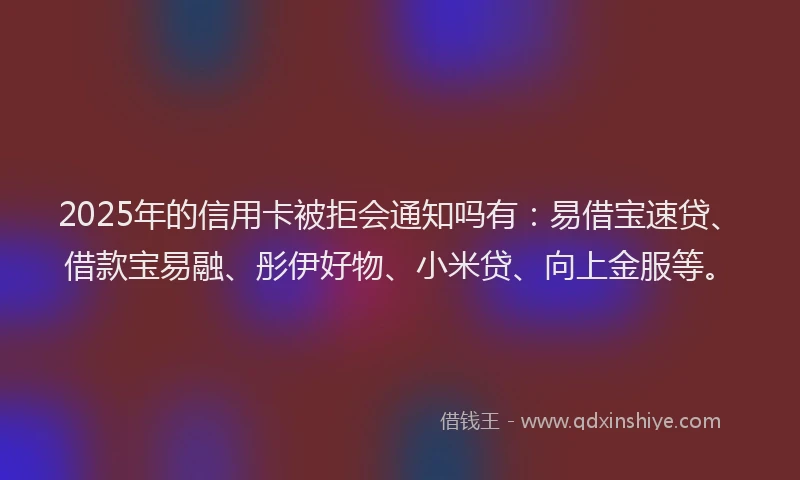 2025年的信用卡被拒会通知吗有：易借宝速贷、借款宝易融、彤伊好物、小米贷、向上金服等。