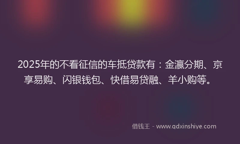 2025年的不看征信的车抵贷款有：金瀛分期、京享易购、闪银钱包、快借易贷融、羊小购等。