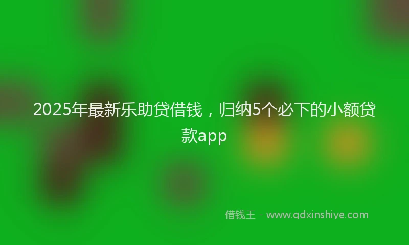 2025年最新乐助贷借钱，归纳5个必下的小额贷款app