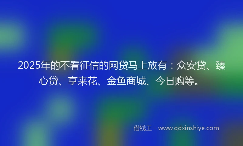 2025年的不看征信的网贷马上放有：众安贷、臻心贷、享来花、金鱼商城、今日购等。