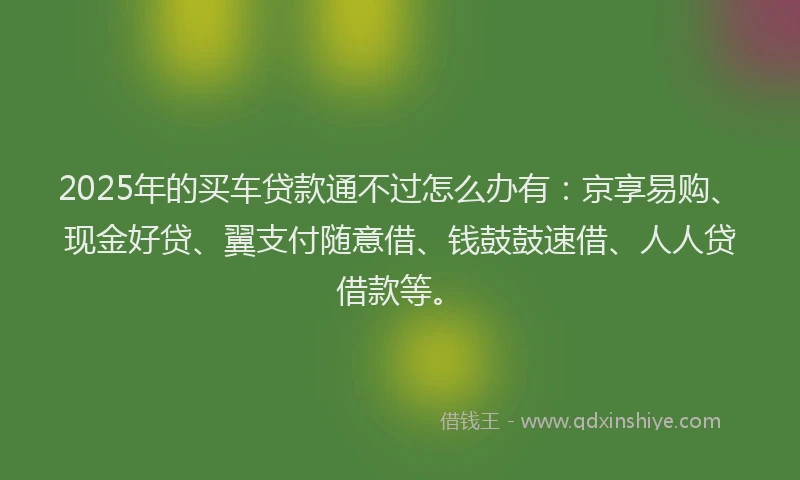 2025年的买车贷款通不过怎么办有：京享易购、现金好贷、翼支付随意借、钱鼓鼓速借、人人贷借款等。