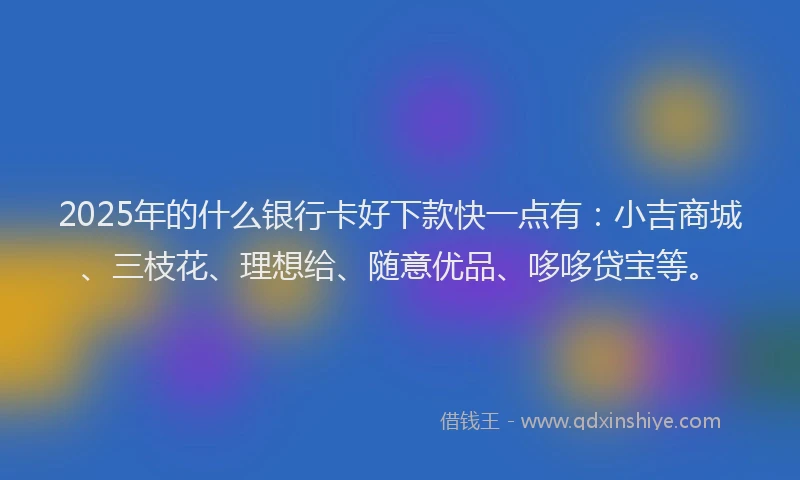 2025年的什么银行卡好下款快一点有：小吉商城、三枝花、理想给、随意优品、哆哆贷宝等。