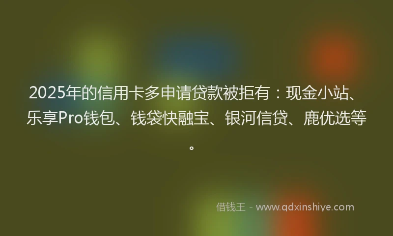 2025年的信用卡多申请贷款被拒有：现金小站、乐享Pro钱包、钱袋快融宝、银河信贷、鹿优选等。