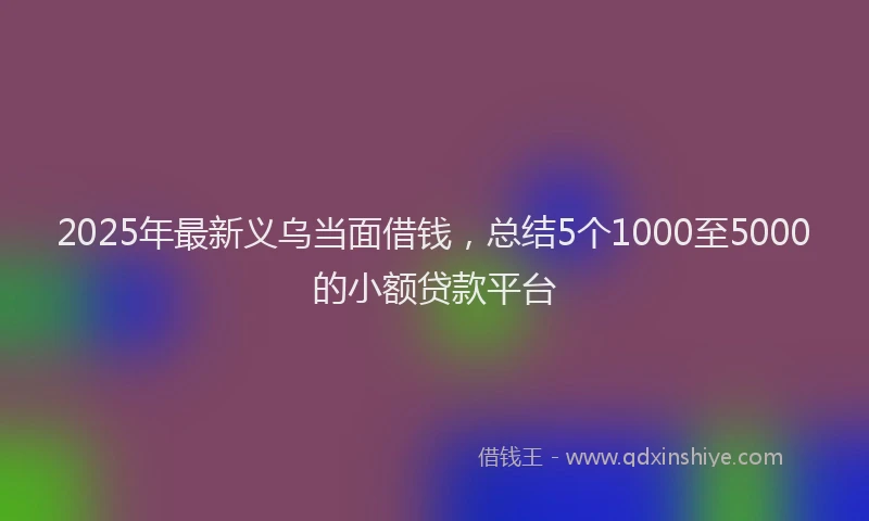 2025年最新义乌当面借钱，总结5个1000至5000的小额贷款平台