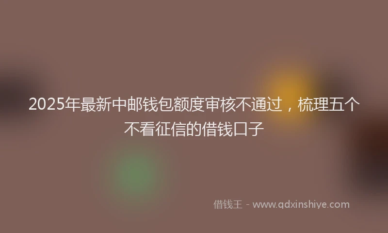 2025年最新中邮钱包额度审核不通过，梳理五个不看征信的借钱口子
