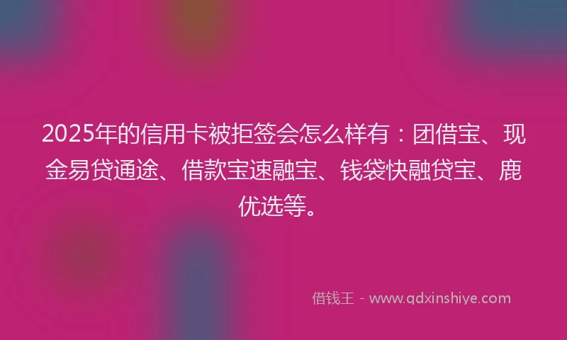 2025年的信用卡被拒签会怎么样有：团借宝、现金易贷通途、借款宝速融宝、钱袋快融贷宝、鹿优选等。