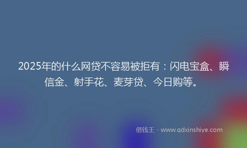 2025年的什么网贷不容易被拒有：闪电宝盒、瞬信金、射手花、麦芽贷、今日购等。