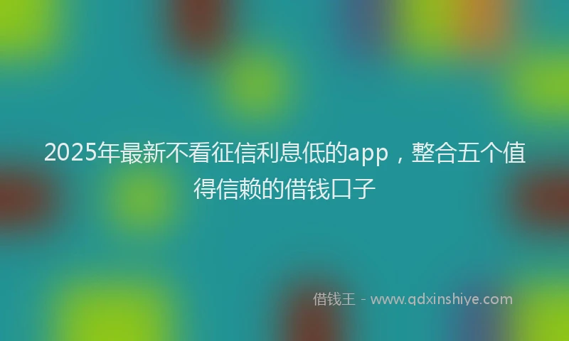2025年最新不看征信利息低的app，整合五个值得信赖的借钱口子