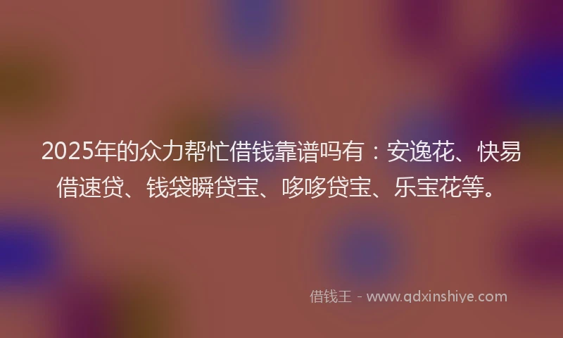 2025年的众力帮忙借钱靠谱吗有：安逸花、快易借速贷、钱袋瞬贷宝、哆哆贷宝、乐宝花等。