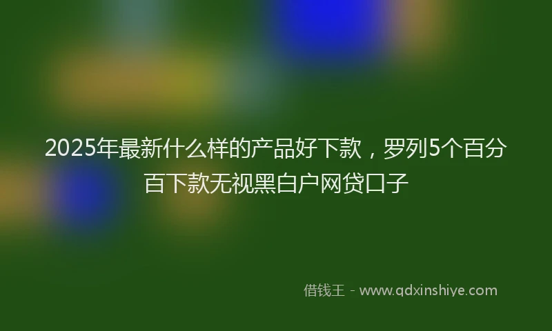 2025年最新什么样的产品好下款，罗列5个百分百下款无视黑白户网贷口子
