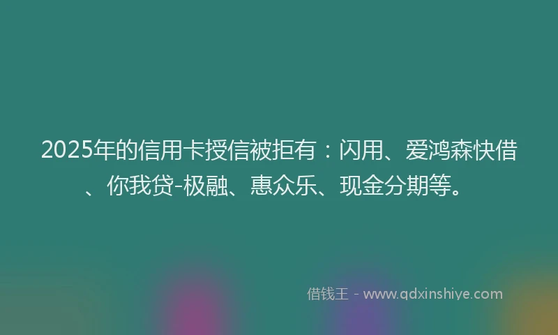 2025年的信用卡授信被拒有：闪用、爱鸿森快借、你我贷-极融、惠众乐、现金分期等。