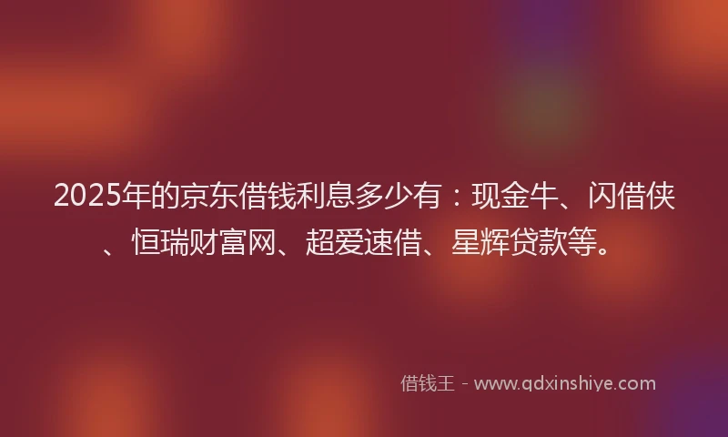 2025年的京东借钱利息多少有：现金牛、闪借侠、恒瑞财富网、超爱速借、星辉贷款等。