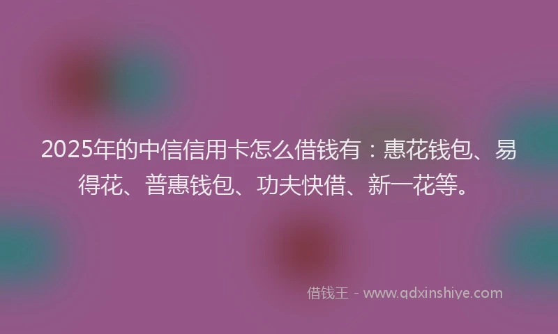 2025年的中信信用卡怎么借钱有：惠花钱包、易得花、普惠钱包、功夫快借、新一花等。