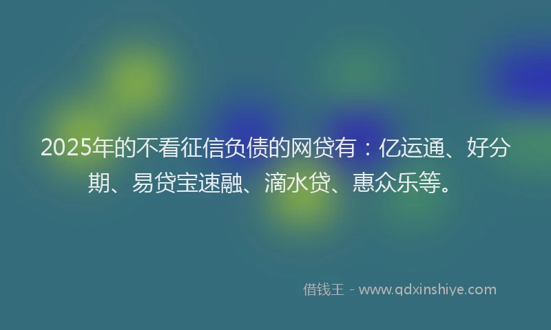 2025年的不看征信负债的网贷有：亿运通、好分期、易贷宝速融、滴水贷、惠众乐等。