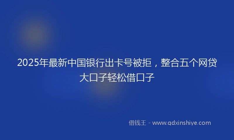 2025年最新中国银行出卡号被拒，整合五个网贷大口子轻松借口子