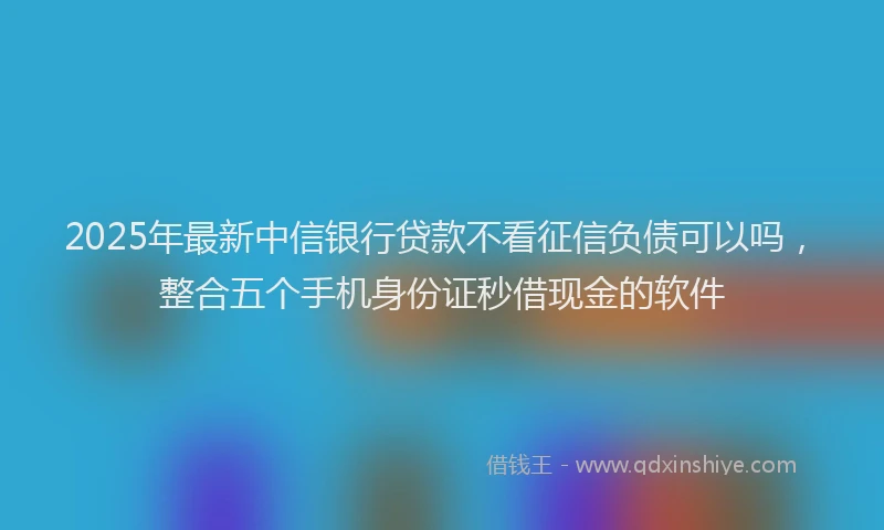 2025年最新中信银行贷款不看征信负债可以吗，整合五个手机身份证秒借现金的软件