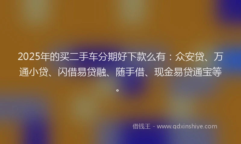2025年的买二手车分期好下款么有：众安贷、万通小贷、闪借易贷融、随手借、现金易贷通宝等。