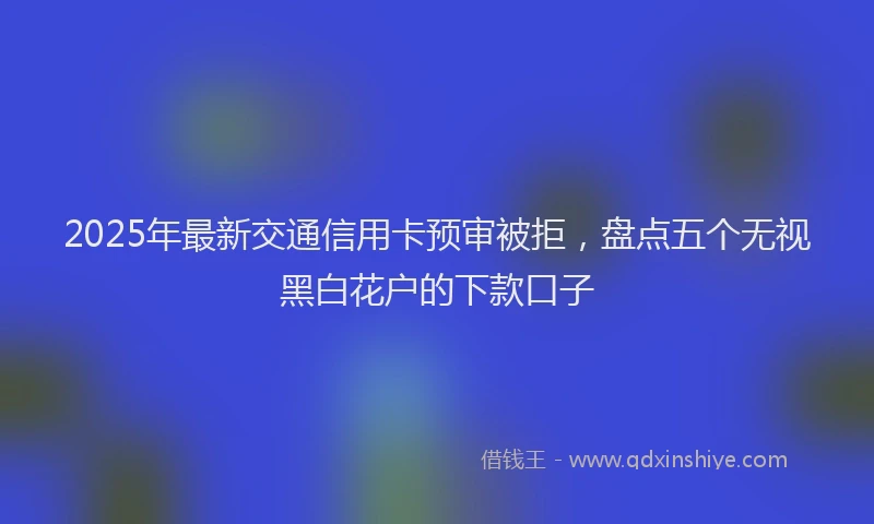 2025年最新交通信用卡预审被拒，盘点五个无视黑白花户的下款口子