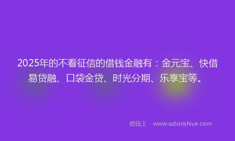 2025年的不看征信的借钱金融有：金元宝、快借易贷融、口袋金贷、时光分期、乐享宝等。
