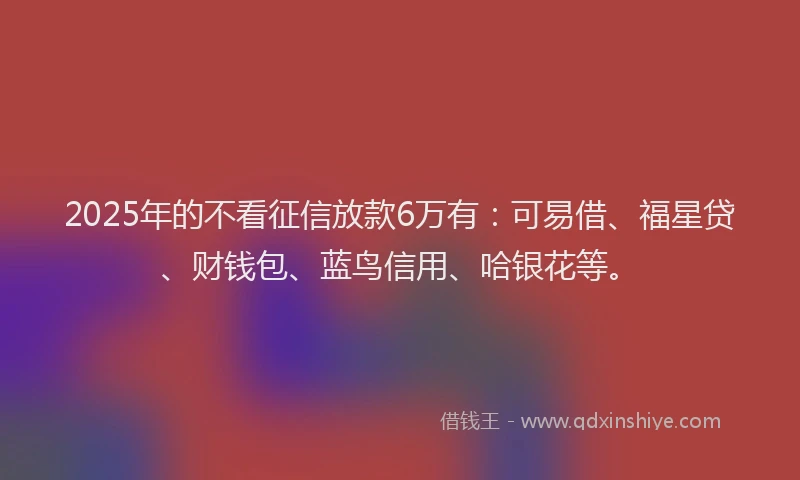 2025年的不看征信放款6万有：可易借、福星贷、财钱包、蓝鸟信用、哈银花等。