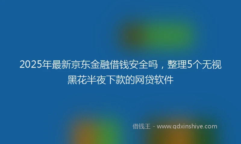 2025年最新京东金融借钱安全吗，整理5个无视黑花半夜下款的网贷软件