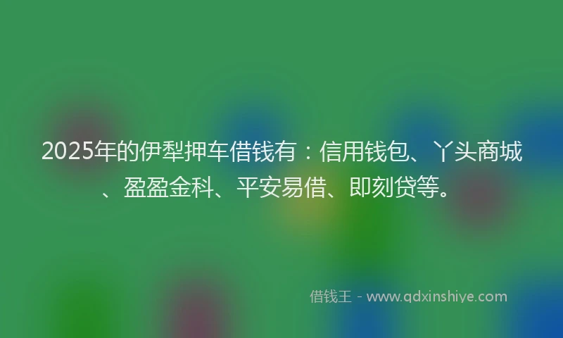 2025年的伊犁押车借钱有：信用钱包、丫头商城、盈盈金科、平安易借、即刻贷等。