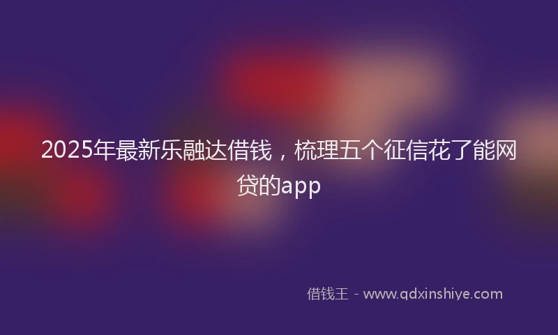 2025年最新乐融达借钱，梳理五个征信花了能网贷的app