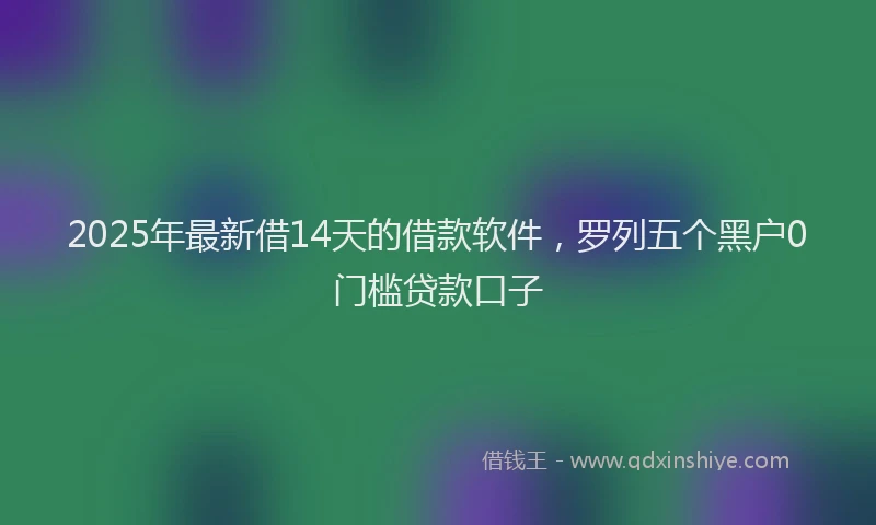 2025年最新借14天的借款软件，罗列五个黑户0门槛贷款口子
