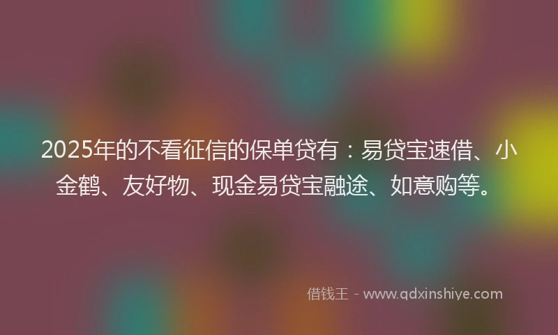 2025年的不看征信的保单贷有：易贷宝速借、小金鹤、友好物、现金易贷宝融途、如意购等。