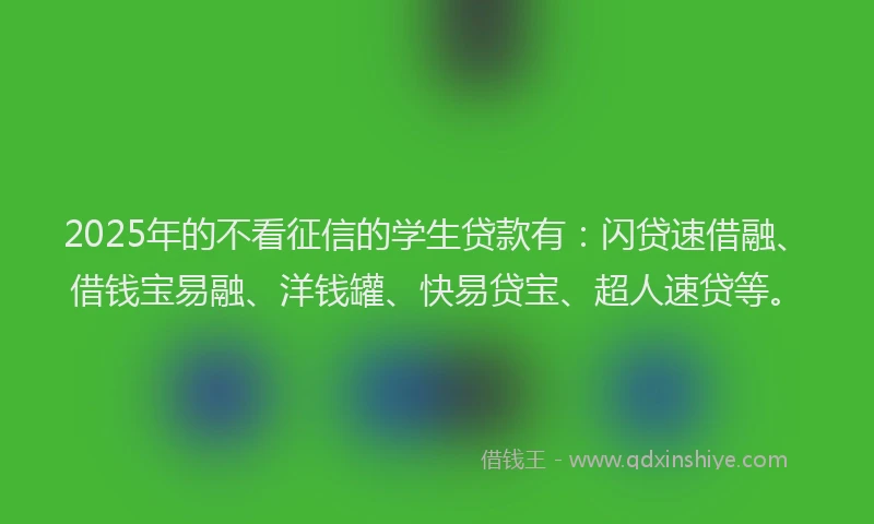 2025年的不看征信的学生贷款有：闪贷速借融、借钱宝易融、洋钱罐、快易贷宝、超人速贷等。