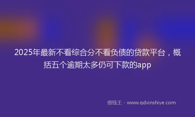 2025年最新不看综合分不看负债的贷款平台，概括五个逾期太多仍可下款的app