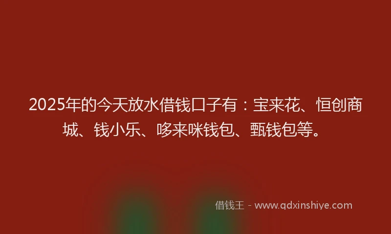 2025年的今天放水借钱口子有：宝来花、恒创商城、钱小乐、哆来咪钱包、甄钱包等。