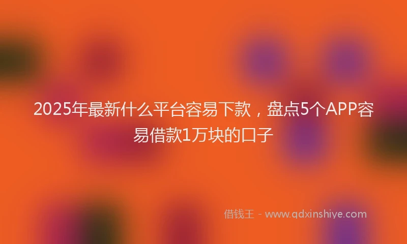 2025年最新什么平台容易下款，盘点5个APP容易借款1万块的口子