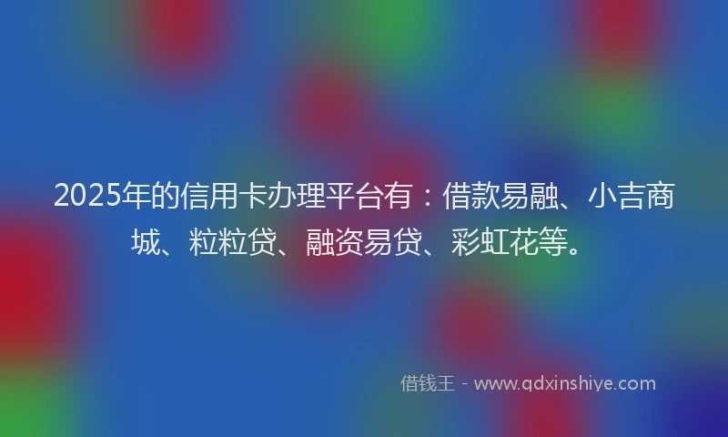 2025年的信用卡办理平台有：借款易融、小吉商城、粒粒贷、融资易贷、彩虹花等。