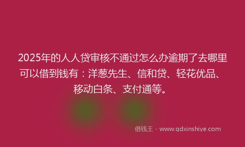 2025年的人人贷审核不通过怎么办逾期了去哪里可以借到钱有：洋葱先生、信和贷、轻花优品、移动白条、支付通等。