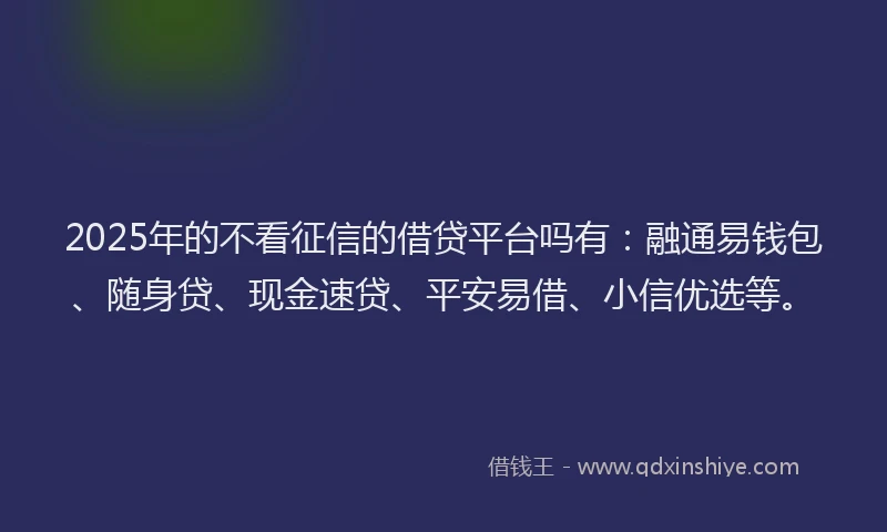 2025年的不看征信的借贷平台吗有：融通易钱包、随身贷、现金速贷、平安易借、小信优选等。