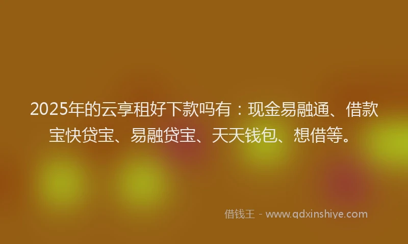 2025年的云享租好下款吗有：现金易融通、借款宝快贷宝、易融贷宝、天天钱包、想借等。