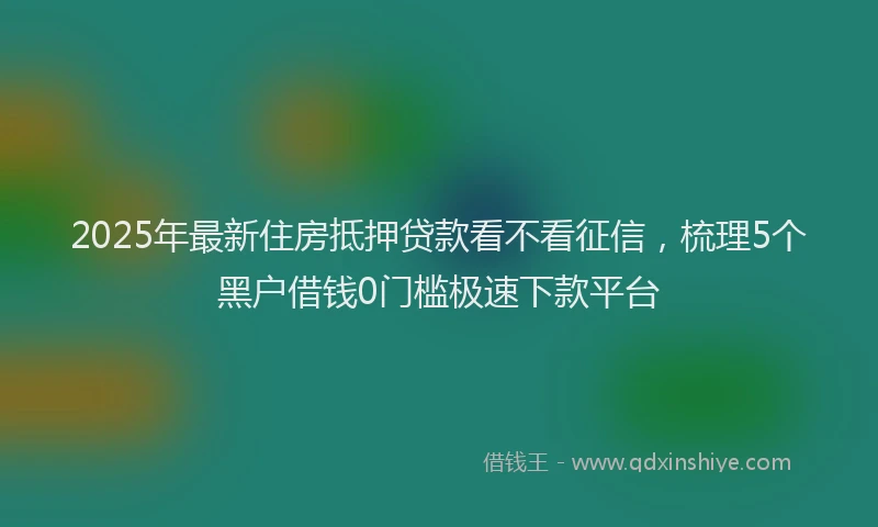 2025年最新住房抵押贷款看不看征信，梳理5个黑户借钱0门槛极速下款平台
