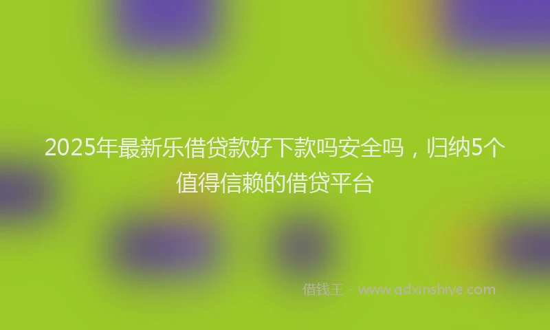 2025年最新乐借贷款好下款吗安全吗，归纳5个值得信赖的借贷平台