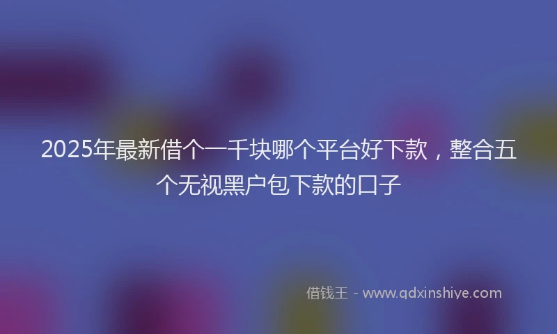 2025年最新借个一千块哪个平台好下款，整合五个无视黑户包下款的口子