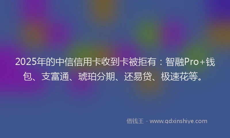 2025年的中信信用卡收到卡被拒有：智融Pro+钱包、支富通、琥珀分期、还易贷、极速花等。