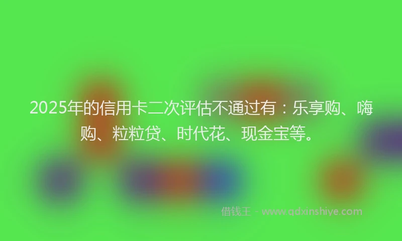 2025年的信用卡二次评估不通过有：乐享购、嗨购、粒粒贷、时代花、现金宝等。