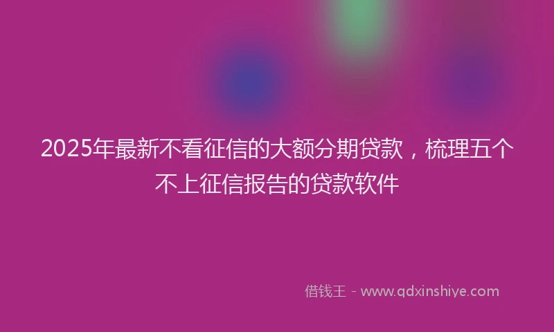 2025年最新不看征信的大额分期贷款，梳理五个不上征信报告的贷款软件