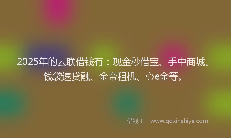 2025年的云联借钱有：现金秒借宝、手中商城、钱袋速贷融、金帝租机、心e金等。